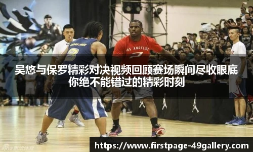 吴悠与保罗精彩对决视频回顾赛场瞬间尽收眼底你绝不能错过的精彩时刻